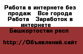 Работа в интернете без продаж - Все города Работа » Заработок в интернете   . Башкортостан респ.